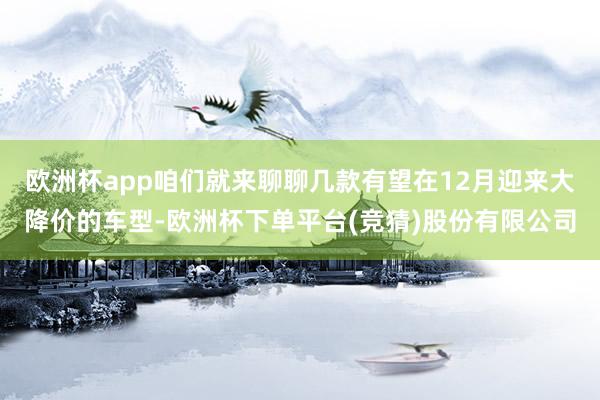 欧洲杯app咱们就来聊聊几款有望在12月迎来大降价的车型-欧洲杯下单平台(竞猜)股份有限公司