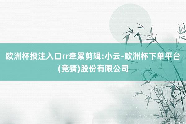 欧洲杯投注入口rr牵累剪辑:小云-欧洲杯下单平台(竞猜)股份有限公司