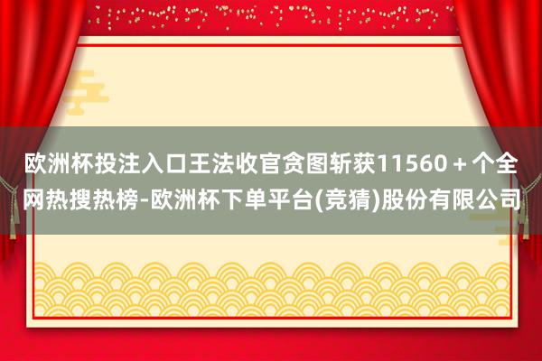 欧洲杯投注入口王法收官贪图斩获11560＋个全网热搜热榜-欧洲杯下单平台(竞猜)股份有限公司