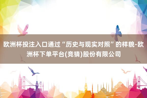 欧洲杯投注入口通过“历史与现实对照”的样貌-欧洲杯下单平台(竞猜)股份有限公司