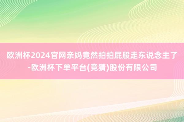 欧洲杯2024官网亲妈竟然拍拍屁股走东说念主了-欧洲杯下单平台(竞猜)股份有限公司