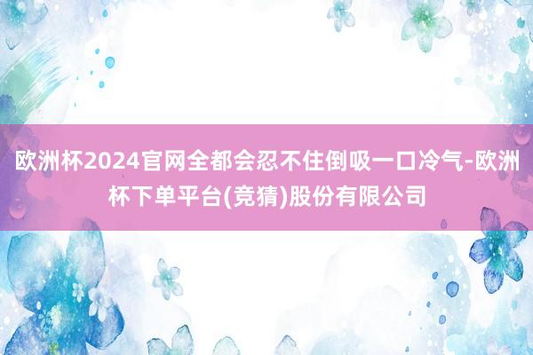欧洲杯2024官网全都会忍不住倒吸一口冷气-欧洲杯下单平台(竞猜)股份有限公司