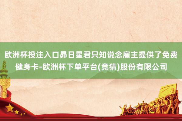 欧洲杯投注入口昴日星君只知说念雇主提供了免费健身卡-欧洲杯下单平台(竞猜)股份有限公司