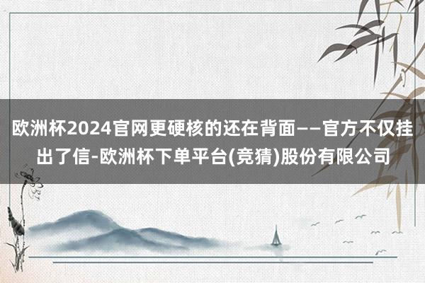欧洲杯2024官网更硬核的还在背面——官方不仅挂出了信-欧洲杯下单平台(竞猜)股份有限公司