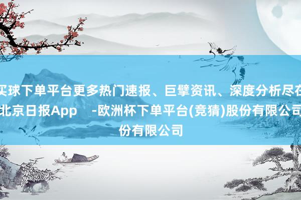 买球下单平台更多热门速报、巨擘资讯、深度分析尽在北京日报App    -欧洲杯下单平台(竞猜)股份有限公司