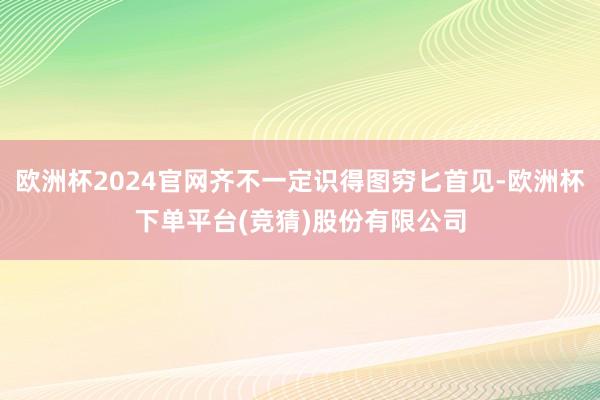 欧洲杯2024官网齐不一定识得图穷匕首见-欧洲杯下单平台(竞猜)股份有限公司