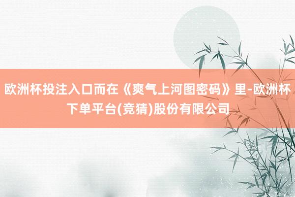 欧洲杯投注入口而在《爽气上河图密码》里-欧洲杯下单平台(竞猜)股份有限公司