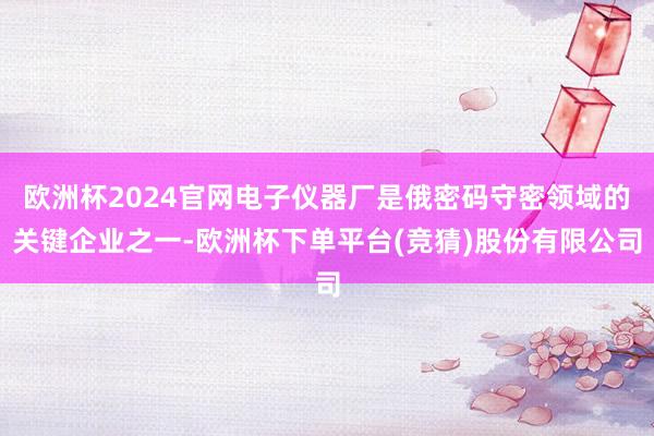 欧洲杯2024官网电子仪器厂是俄密码守密领域的关键企业之一-欧洲杯下单平台(竞猜)股份有限公司