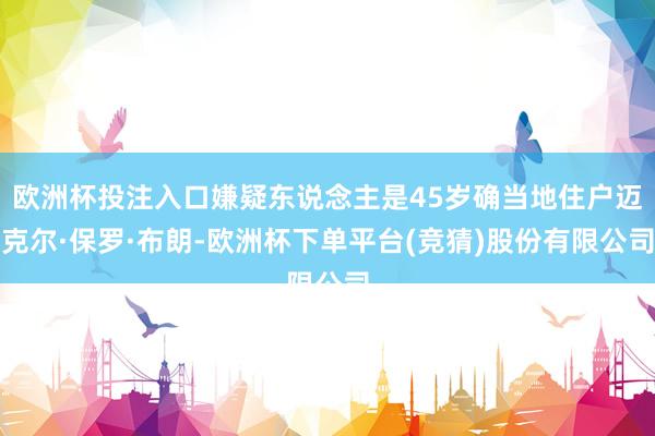 欧洲杯投注入口嫌疑东说念主是45岁确当地住户迈克尔·保罗·布朗-欧洲杯下单平台(竞猜)股份有限公司