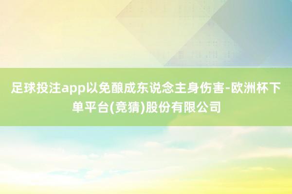 足球投注app以免酿成东说念主身伤害-欧洲杯下单平台(竞猜)股份有限公司