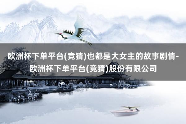 欧洲杯下单平台(竞猜)也都是大女主的故事剧情-欧洲杯下单平台(竞猜)股份有限公司
