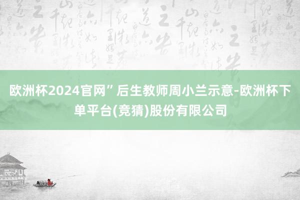 欧洲杯2024官网”后生教师周小兰示意-欧洲杯下单平台(竞猜)股份有限公司