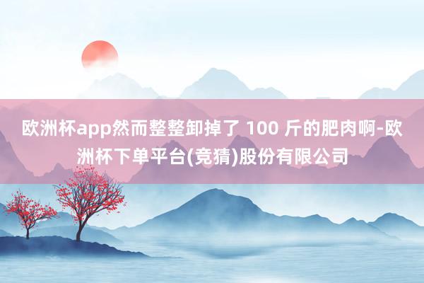 欧洲杯app然而整整卸掉了 100 斤的肥肉啊-欧洲杯下单平台(竞猜)股份有限公司
