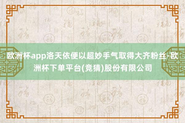 欧洲杯app洛天依便以超妙手气取得大齐粉丝-欧洲杯下单平台(竞猜)股份有限公司