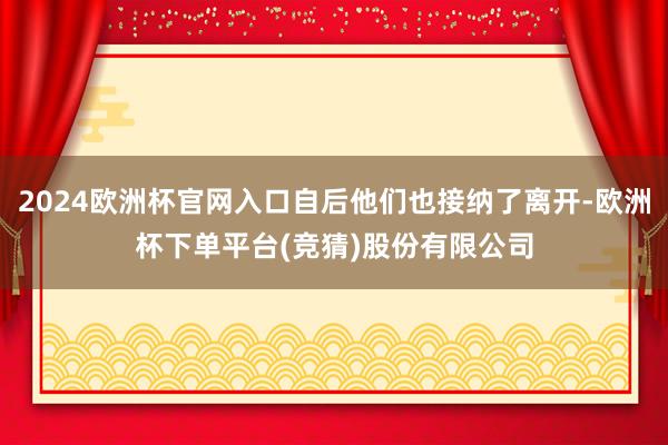 2024欧洲杯官网入口自后他们也接纳了离开-欧洲杯下单平台(竞猜)股份有限公司