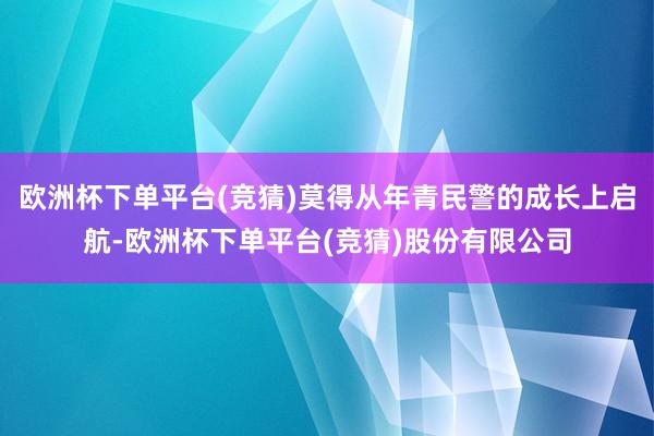 欧洲杯下单平台(竞猜)莫得从年青民警的成长上启航-欧洲杯下单平台(竞猜)股份有限公司