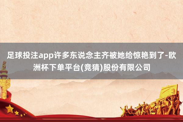 足球投注app许多东说念主齐被她给惊艳到了-欧洲杯下单平台(竞猜)股份有限公司