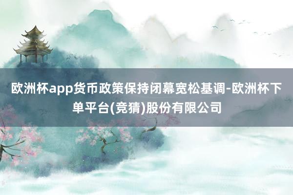 欧洲杯app货币政策保持闭幕宽松基调-欧洲杯下单平台(竞猜)股份有限公司