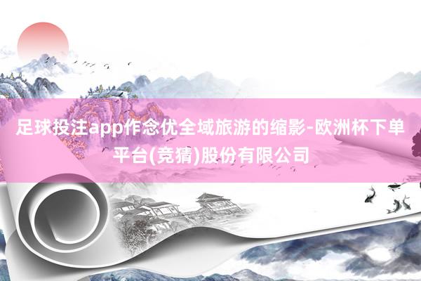 足球投注app作念优全域旅游的缩影-欧洲杯下单平台(竞猜)股份有限公司