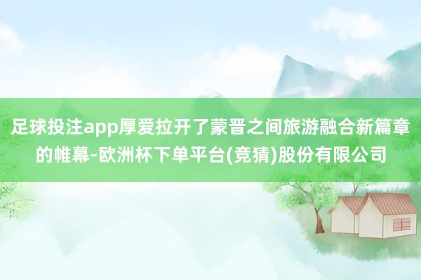 足球投注app厚爱拉开了蒙晋之间旅游融合新篇章的帷幕-欧洲杯下单平台(竞猜)股份有限公司