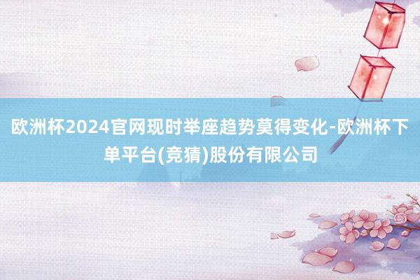 欧洲杯2024官网现时举座趋势莫得变化-欧洲杯下单平台(竞猜)股份有限公司