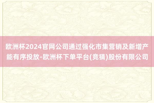 欧洲杯2024官网公司通过强化市集营销及新增产能有序投放-欧洲杯下单平台(竞猜)股份有限公司