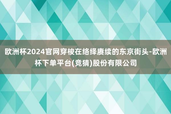 欧洲杯2024官网穿梭在络绎赓续的东京街头-欧洲杯下单平台(竞猜)股份有限公司