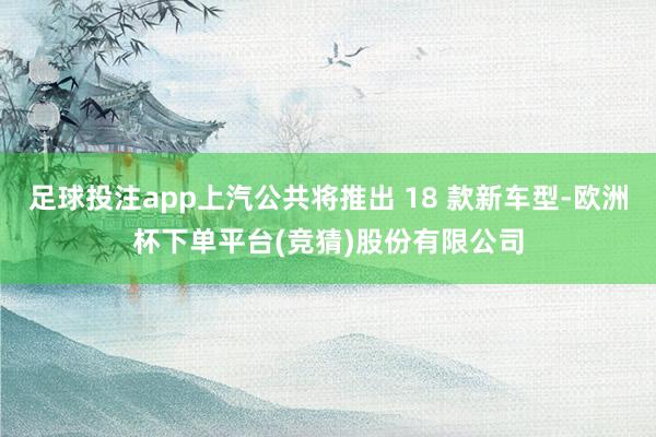 足球投注app上汽公共将推出 18 款新车型-欧洲杯下单平台(竞猜)股份有限公司