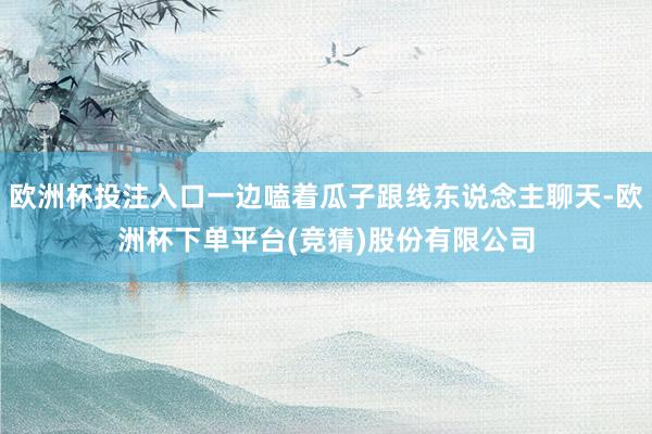 欧洲杯投注入口一边嗑着瓜子跟线东说念主聊天-欧洲杯下单平台(竞猜)股份有限公司