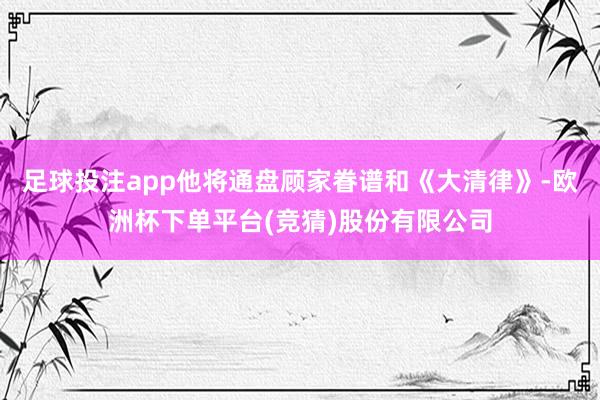 足球投注app他将通盘顾家眷谱和《大清律》-欧洲杯下单平台(竞猜)股份有限公司