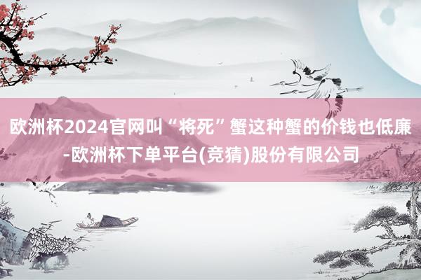 欧洲杯2024官网叫“将死”蟹这种蟹的价钱也低廉-欧洲杯下单平台(竞猜)股份有限公司
