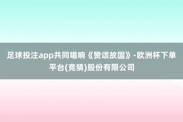 足球投注app共同唱响《赞颂故国》-欧洲杯下单平台(竞猜)股份有限公司