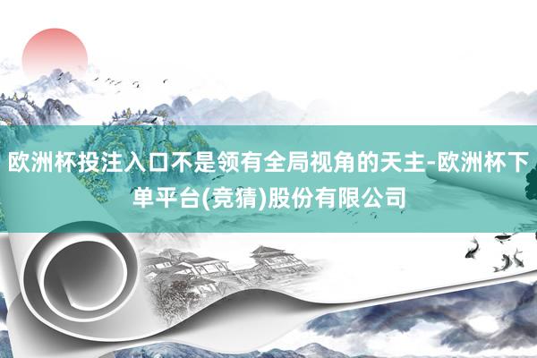 欧洲杯投注入口不是领有全局视角的天主-欧洲杯下单平台(竞猜)股份有限公司