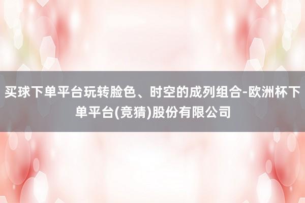 买球下单平台玩转脸色、时空的成列组合-欧洲杯下单平台(竞猜)股份有限公司