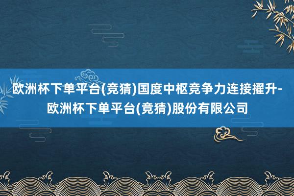 欧洲杯下单平台(竞猜)国度中枢竞争力连接擢升-欧洲杯下单平台(竞猜)股份有限公司