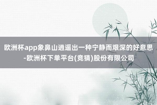 欧洲杯app象鼻山逍遥出一种宁静而艰深的好意思-欧洲杯下单平台(竞猜)股份有限公司