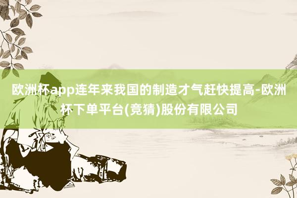 欧洲杯app连年来我国的制造才气赶快提高-欧洲杯下单平台(竞猜)股份有限公司