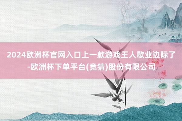 2024欧洲杯官网入口上一款游戏王人歇业边际了-欧洲杯下单平台(竞猜)股份有限公司