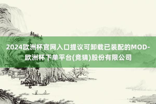 2024欧洲杯官网入口提议可卸载已装配的MOD-欧洲杯下单平台(竞猜)股份有限公司