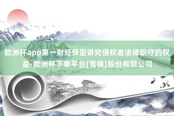 欧洲杯app第一财经保留讲究侵权者法律职守的权益-欧洲杯下单平台(竞猜)股份有限公司