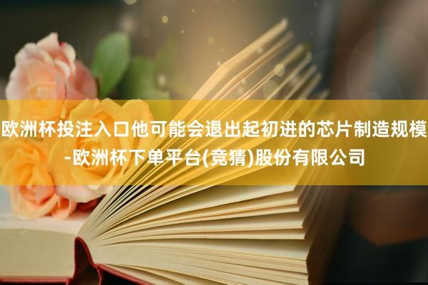 欧洲杯投注入口他可能会退出起初进的芯片制造规模-欧洲杯下单平台(竞猜)股份有限公司