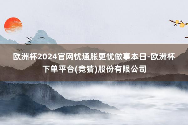欧洲杯2024官网　　忧通胀更忧做事　　本日-欧洲杯下单平台(竞猜)股份有限公司