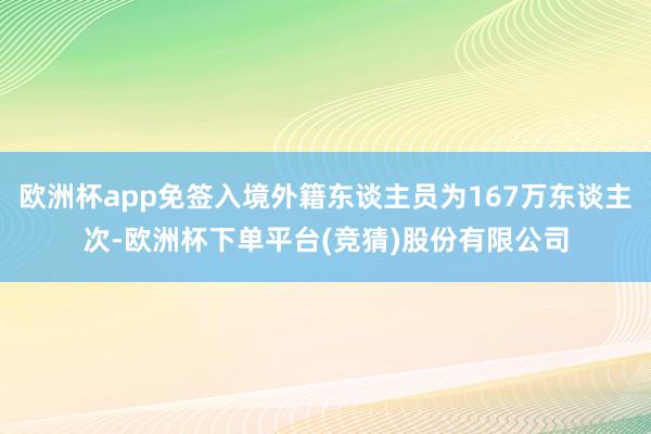 欧洲杯app免签入境外籍东谈主员为167万东谈主次-欧洲杯下单平台(竞猜)股份有限公司