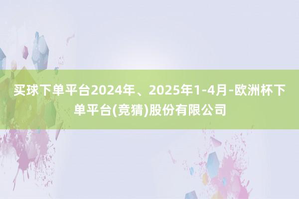 买球下单平台2024年、2025年1-4月-欧洲杯下单平台(竞猜)股份有限公司