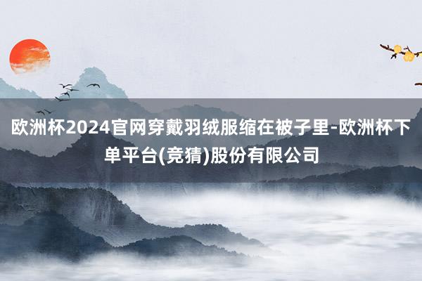 欧洲杯2024官网穿戴羽绒服缩在被子里-欧洲杯下单平台(竞猜)股份有限公司
