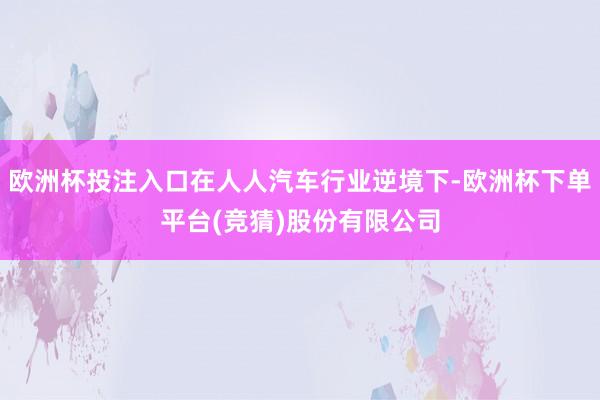 欧洲杯投注入口在人人汽车行业逆境下-欧洲杯下单平台(竞猜)股份有限公司
