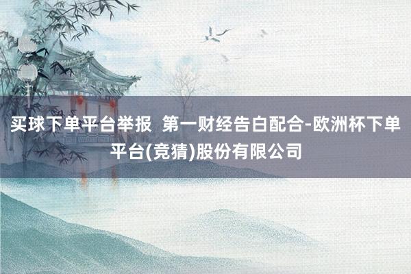 买球下单平台举报  第一财经告白配合-欧洲杯下单平台(竞猜)股份有限公司