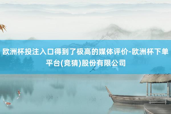 欧洲杯投注入口得到了极高的媒体评价-欧洲杯下单平台(竞猜)股份有限公司