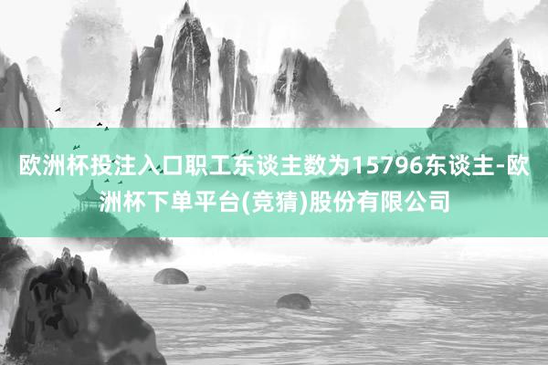 欧洲杯投注入口职工东谈主数为15796东谈主-欧洲杯下单平台(竞猜)股份有限公司