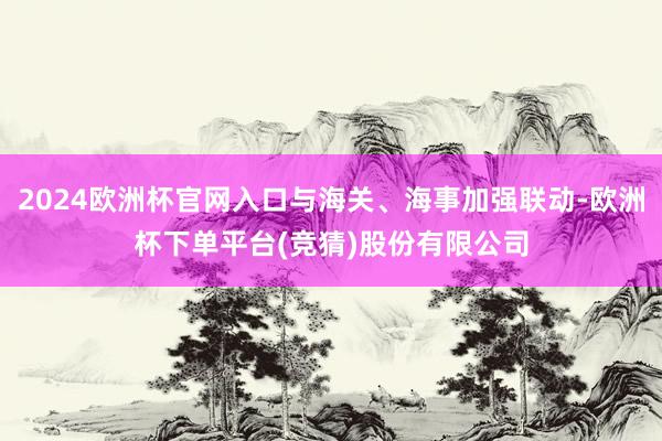 2024欧洲杯官网入口与海关、海事加强联动-欧洲杯下单平台(竞猜)股份有限公司